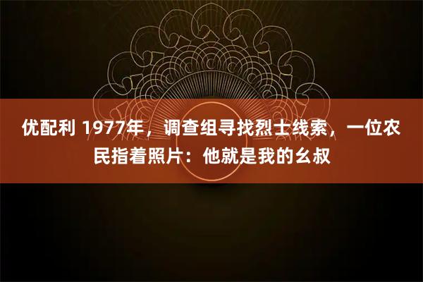 优配利 1977年，调查组寻找烈士线索，一位农民指着照片：他就是我的幺叔