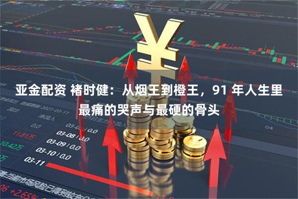 亚金配资 褚时健：从烟王到橙王，91 年人生里最痛的哭声与最硬的骨头