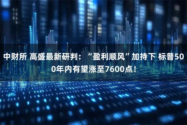 中财所 高盛最新研判:“盈利顺风”加持下 标普500年内有望涨至7600点!