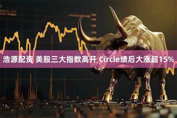 浩源配资 美股三大指数高开 Circle绩后大涨超15%
