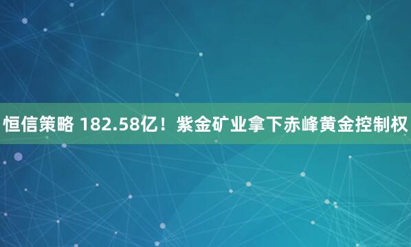 恒信策略 182.58亿！紫金矿业拿下赤峰黄金控制权