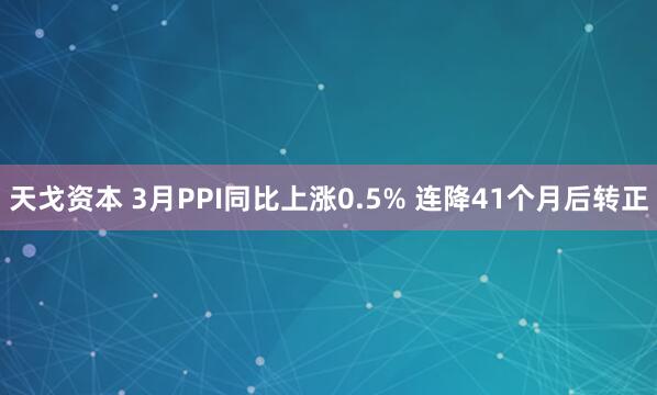 天戈资本 3月PPI同比上涨0.5% 连降41个月后转正