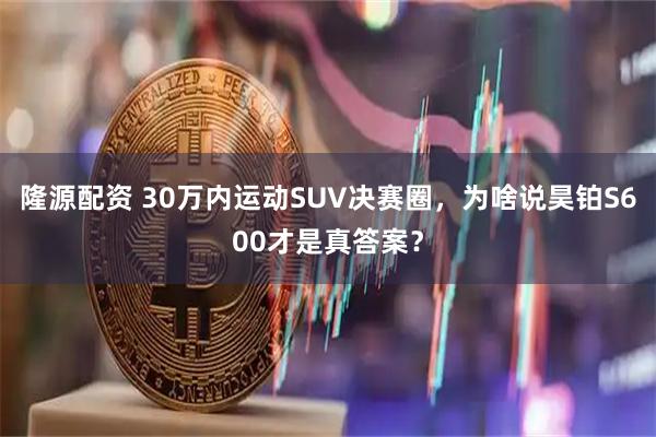 隆源配资 30万内运动SUV决赛圈，为啥说昊铂S600才是真答案？