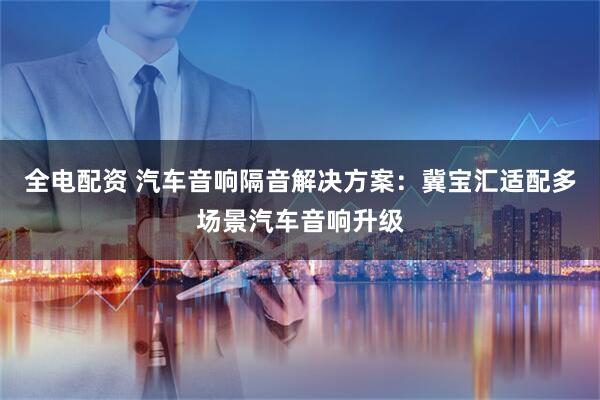 全电配资 汽车音响隔音解决方案：冀宝汇适配多场景汽车音响升级
