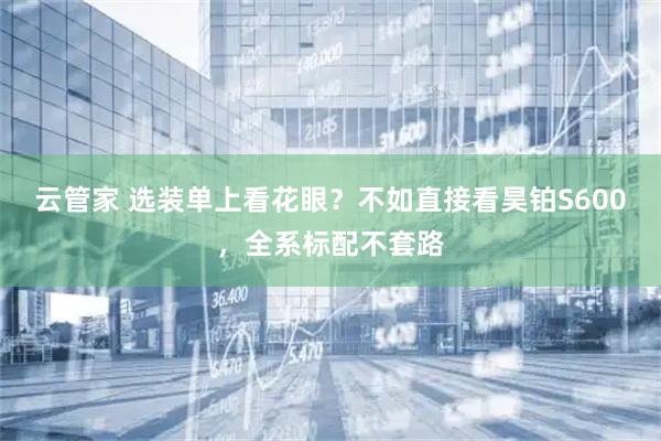 云管家 选装单上看花眼？不如直接看昊铂S600，全系标配不套路