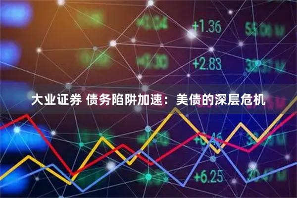 大业证券 债务陷阱加速：美债的深层危机