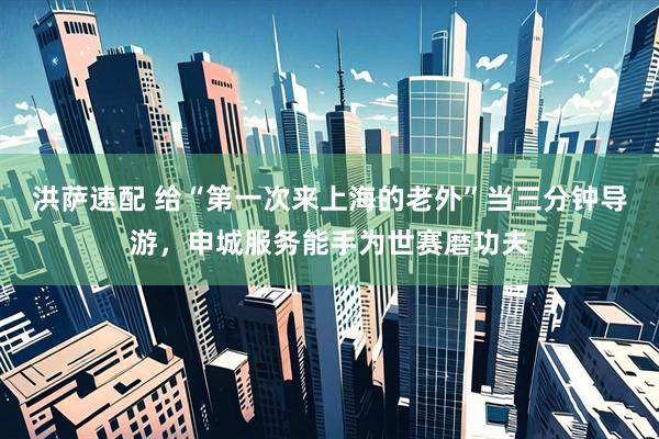 洪萨速配 给“第一次来上海的老外”当三分钟导游，申城服务能手为世赛磨功夫